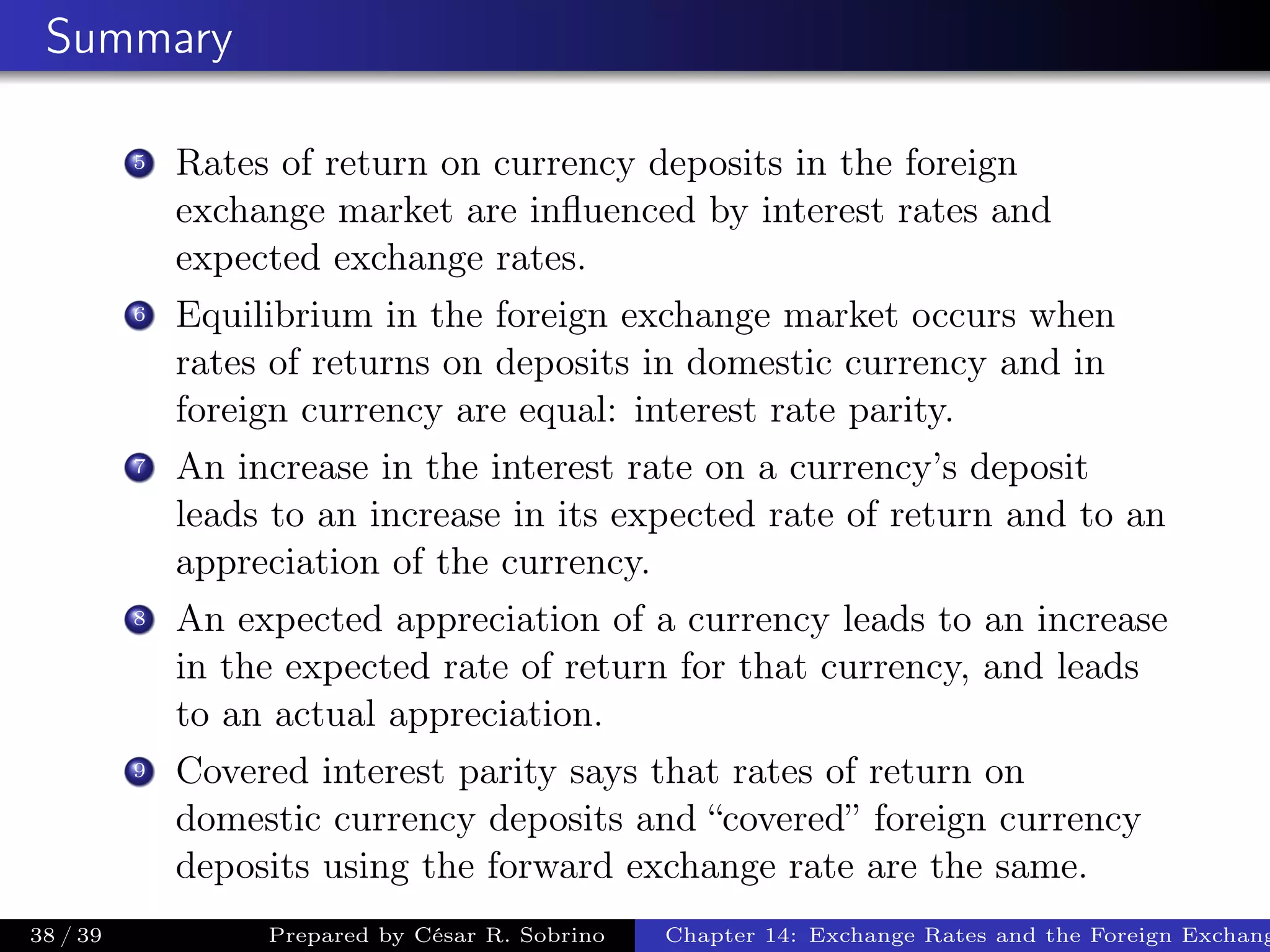 Summary
5 Rates of return on currency deposits in the foreign
exchange market are inﬂuenced by interest rates and
expected exchange rates.
6 Equilibrium in the foreign exchange market occurs when
rates of returns on deposits in domestic currency and in
foreign currency are equal: interest rate parity.
7 An increase in the interest rate on a currency’s deposit
leads to an increase in its expected rate of return and to an
appreciation of the currency.
8 An expected appreciation of a currency leads to an increase
in the expected rate of return for that currency, and leads
to an actual appreciation.
9 Covered interest parity says that rates of return on
domestic currency deposits and “covered” foreign currency
deposits using the forward exchange rate are the same.
38 / 39 Prepared by César R. Sobrino Chapter 14: Exchange Rates and the Foreign Exchang
 