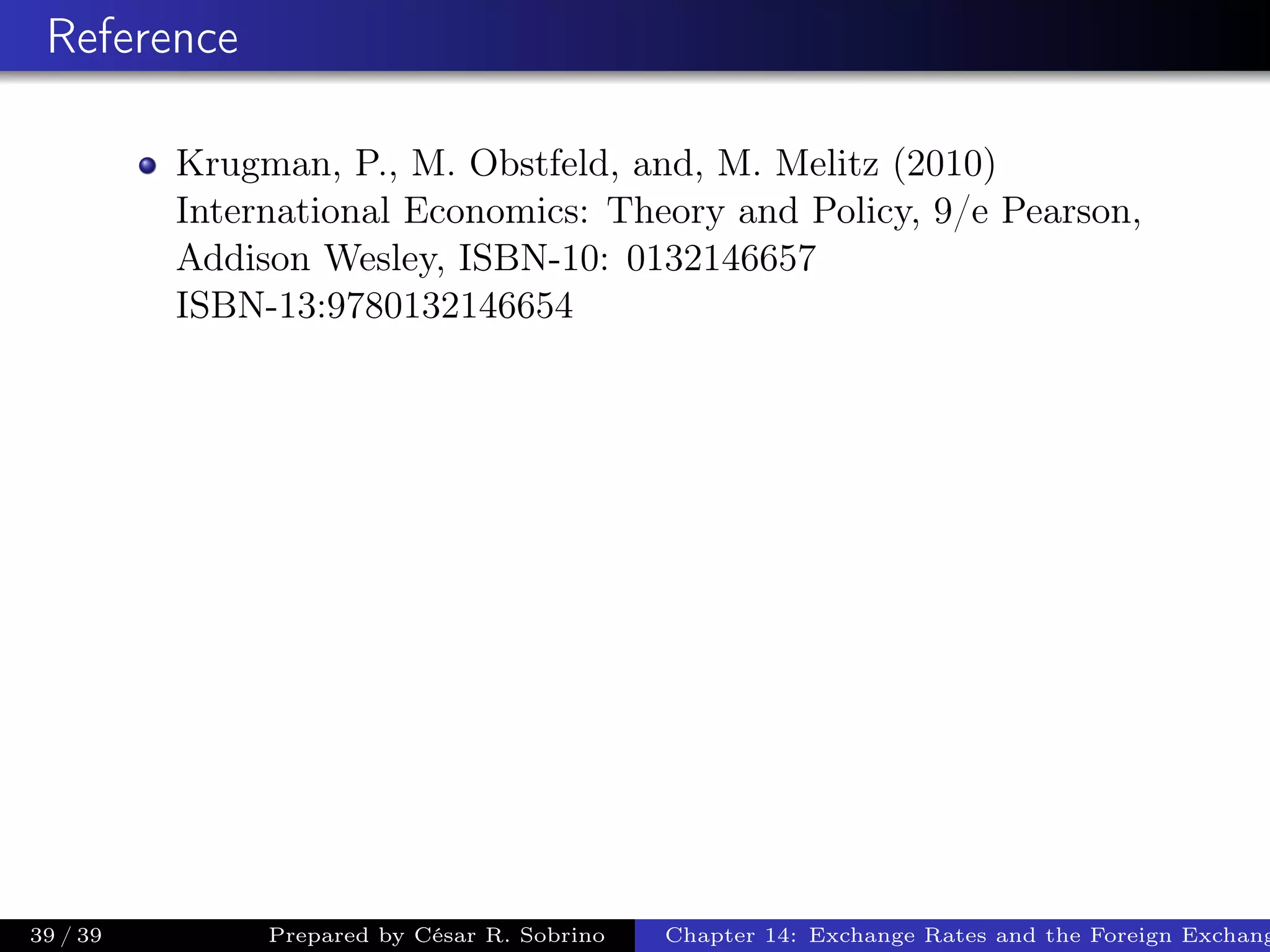 Reference
Krugman, P., M. Obstfeld, and, M. Melitz (2010)
International Economics: Theory and Policy, 9/e Pearson,
Addison Wesley, ISBN-10: 0132146657
ISBN-13:9780132146654
39 / 39 Prepared by César R. Sobrino Chapter 14: Exchange Rates and the Foreign Exchang
 