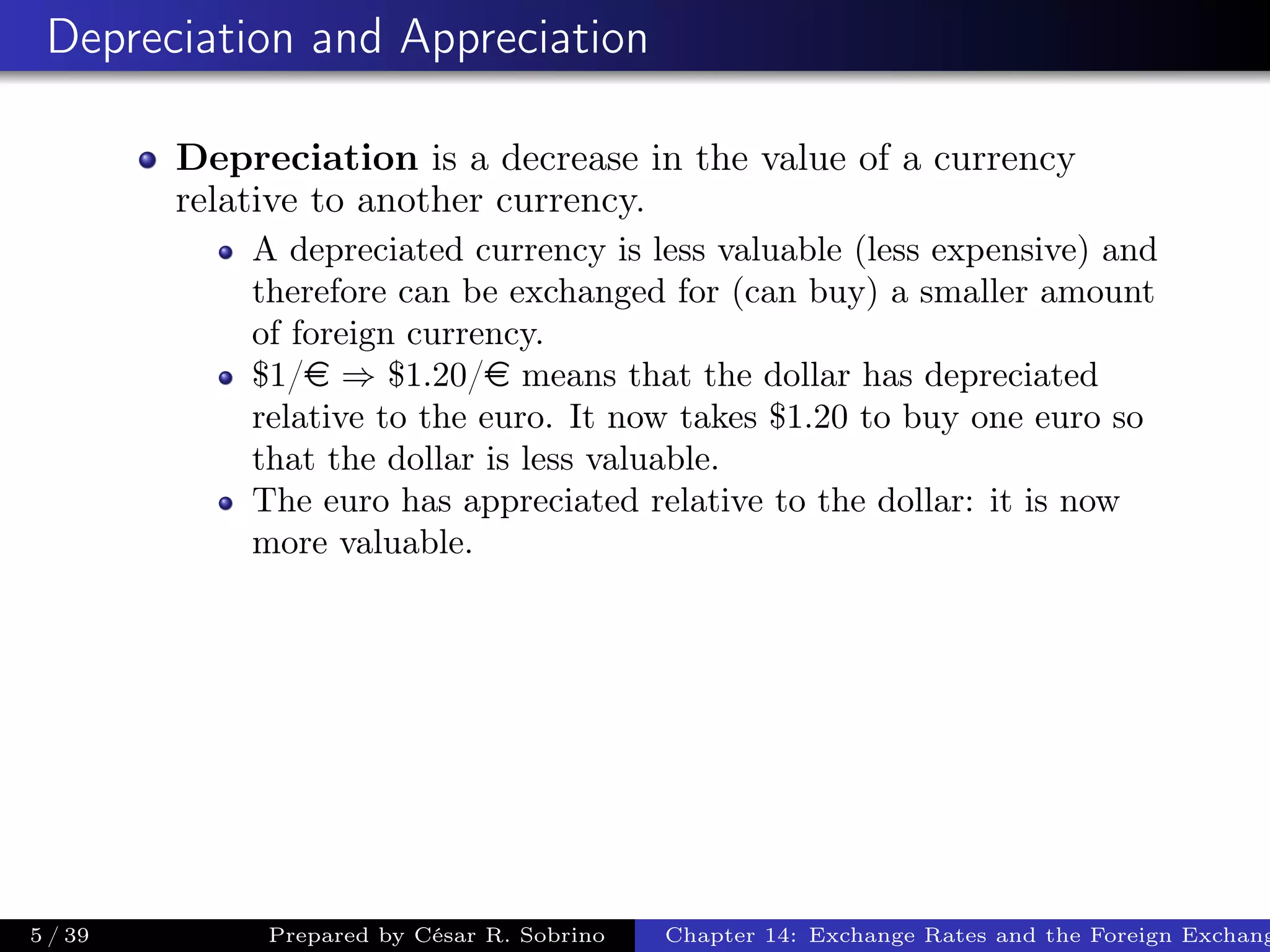 Depreciation and Appreciation
Depreciation is a decrease in the value of a currency
relative to another currency.
A depreciated currency is less valuable (less expensive) and
therefore can be exchanged for (can buy) a smaller amount
of foreign currency.
$1/e ⇒ $1.20/e means that the dollar has depreciated
relative to the euro. It now takes $1.20 to buy one euro so
that the dollar is less valuable.
The euro has appreciated relative to the dollar: it is now
more valuable.
5 / 39 Prepared by César R. Sobrino Chapter 14: Exchange Rates and the Foreign Exchang
 