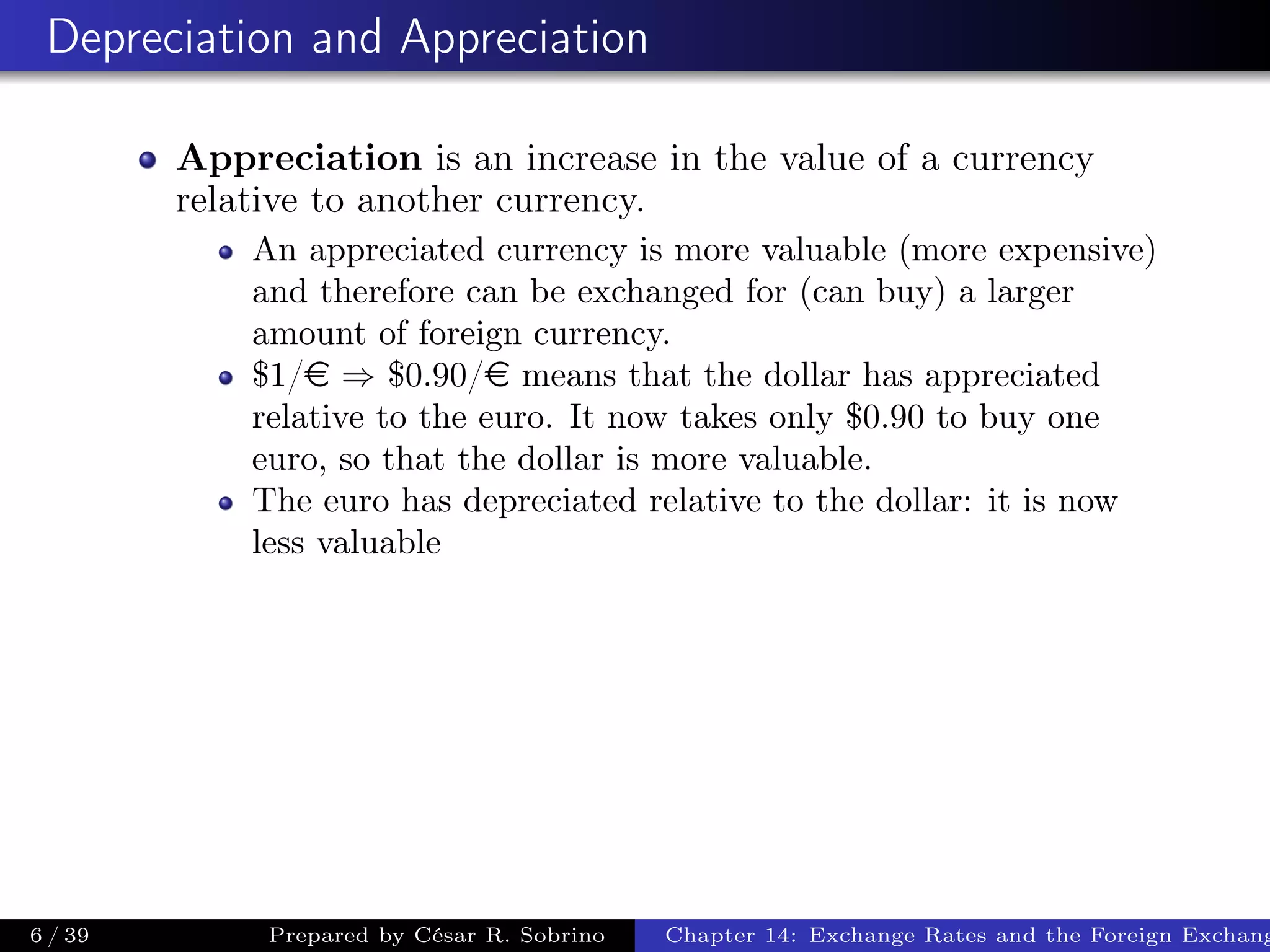 Depreciation and Appreciation
Appreciation is an increase in the value of a currency
relative to another currency.
An appreciated currency is more valuable (more expensive)
and therefore can be exchanged for (can buy) a larger
amount of foreign currency.
$1/e ⇒ $0.90/e means that the dollar has appreciated
relative to the euro. It now takes only $0.90 to buy one
euro, so that the dollar is more valuable.
The euro has depreciated relative to the dollar: it is now
less valuable
6 / 39 Prepared by César R. Sobrino Chapter 14: Exchange Rates and the Foreign Exchang
 