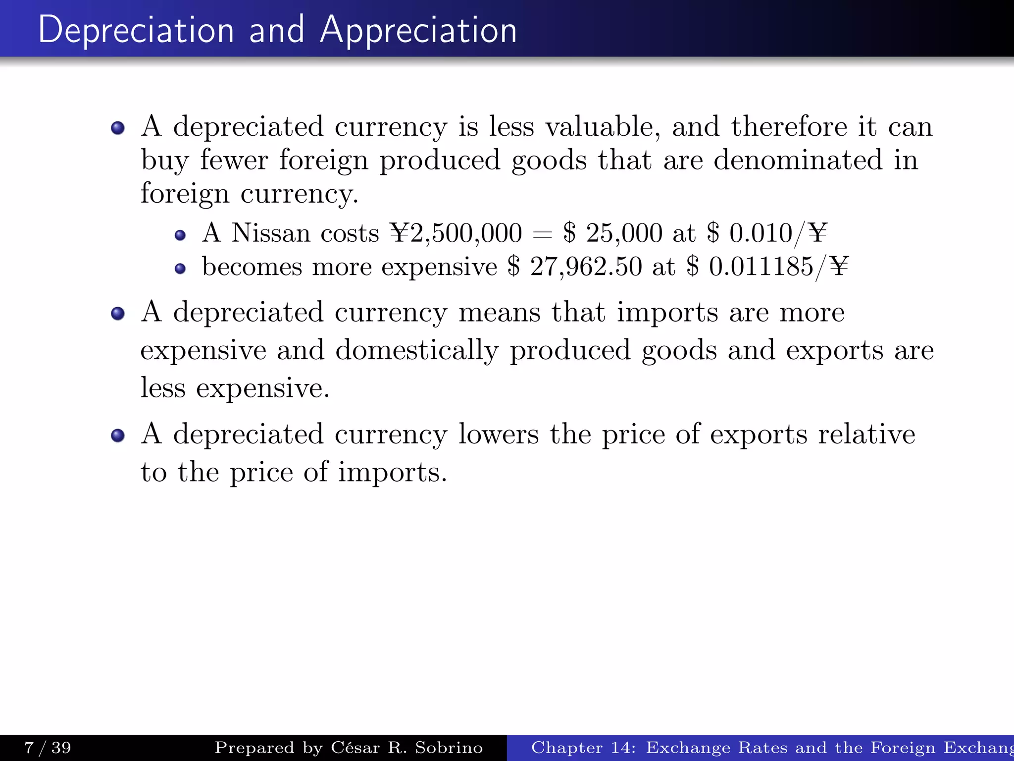 Depreciation and Appreciation
A depreciated currency is less valuable, and therefore it can
buy fewer foreign produced goods that are denominated in
foreign currency.
A Nissan costs ¥2,500,000 = $ 25,000 at $ 0.010/¥
becomes more expensive $ 27,962.50 at $ 0.011185/¥
A depreciated currency means that imports are more
expensive and domestically produced goods and exports are
less expensive.
A depreciated currency lowers the price of exports relative
to the price of imports.
7 / 39 Prepared by César R. Sobrino Chapter 14: Exchange Rates and the Foreign Exchang
 