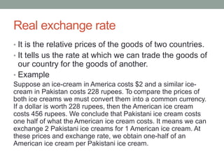 Real exchange rate
• It is the relative prices of the goods of two countries.
• It tells us the rate at which we can trade the goods of
our country for the goods of another.
• Example
Suppose an ice-cream in America costs $2 and a similar ice-
cream in Pakistan costs 228 rupees. To compare the prices of
both ice creams we must convert them into a common currency.
If a dollar is worth 228 rupees, then the American ice cream
costs 456 rupees. We conclude that Pakistani ice cream costs
one half of what the American ice cream costs. It means we can
exchange 2 Pakistani ice creams for 1 American ice cream. At
these prices and exchange rate, we obtain one-half of an
American ice cream per Pakistani ice cream.
 