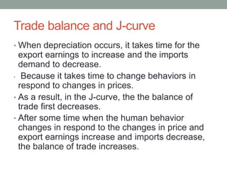Trade balance and J-curve
• When depreciation occurs, it takes time for the
export earnings to increase and the imports
demand to decrease.
• Because it takes time to change behaviors in
respond to changes in prices.
• As a result, in the J-curve, the the balance of
trade first decreases.
• After some time when the human behavior
changes in respond to the changes in price and
export earnings increase and imports decrease,
the balance of trade increases.
 