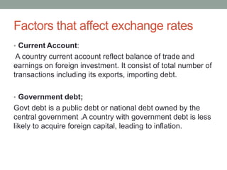 Factors that affect exchange rates
• Current Account:
A country current account reflect balance of trade and
earnings on foreign investment. It consist of total number of
transactions including its exports, importing debt.
• Government debt;
Govt debt is a public debt or national debt owned by the
central government .A country with government debt is less
likely to acquire foreign capital, leading to inflation.
 