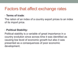 Factors that affect exchange rates
• Terms of trade:
The ration of an index of a country export prices to an index
of its import price.
• Political Stability:
Political stability is a variable of great importance in a
country evolution since across time it was identified as
causing low level of economic growth but also it was
presented as a consequences of poor economic
development.
 