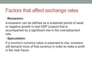 Factors that affect exchange rates
• Recession:
A recession can be defined as a sustained period of weak
or negative growth in real GDP (output) that is
accompanied by a significant rise in the unemployment
rate.
• Speculation:
If a country's currency value is expected to rise, investors
will demand more of that currency in order to make a profit
in the near future.
 