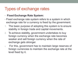 Types of exchange rates
• Fixed Exchange Rate System:
• Fixed exchange rate system refers to a system in which
exchange rate for a currency is fixed by the government.
1. The basic purpose of adopting this system is to ensure
stability in foreign trade and capital movements.
2. To achieve stability, government undertakes to buy
foreign currency when the exchange rate becomes
weaker and sell foreign currency when the rate of
exchange gets stronger.
3. For this, government has to maintain large reserves of
foreign currencies to maintain the exchange rate at the
level fixed by it.
 