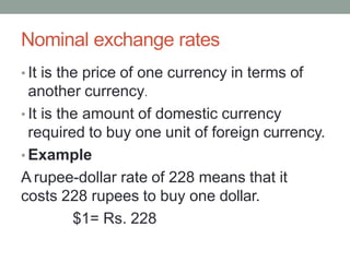 Nominal exchange rates
• It is the price of one currency in terms of
another currency.
• It is the amount of domestic currency
required to buy one unit of foreign currency.
• Example
A rupee-dollar rate of 228 means that it
costs 228 rupees to buy one dollar.
$1= Rs. 228
 