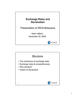 Exchange Rates and
             Devaluation

    Presentation to RICS Botswana

               Keith Jefferis
             November 30, 2005




                 Structure
•   The mechanics of exchange rates
•   Exchange rates & competitiveness
•   Why devalue?
•   Impact of devaluation




2                                      2




                                           1
 