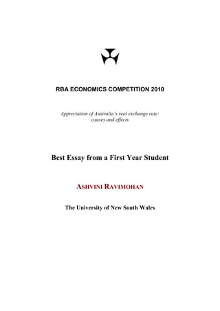 RBA ECONOMICS COMPETITION 2010



  Appreciation of Australia’s real exchange rate:
                causes and effects




Best Essay from a First Year Student


         ASHVINI RAVIMOHAN

    The University of New South Wales
 