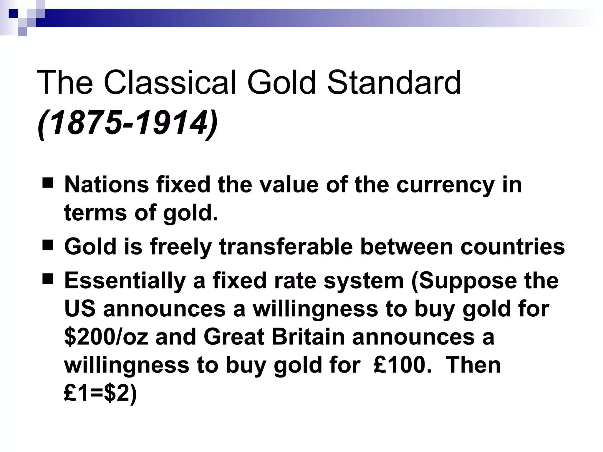 The Classical Gold Standard (1875-1914) Nations fixed the value of the currency in terms of gold. Gold is freely transferable between countries  Essentially a fixed rate system (Suppose the US announces a willingness to buy gold for $200/oz and Great Britain announces a willingness to buy gold for  £100.  Then £1=$2) 