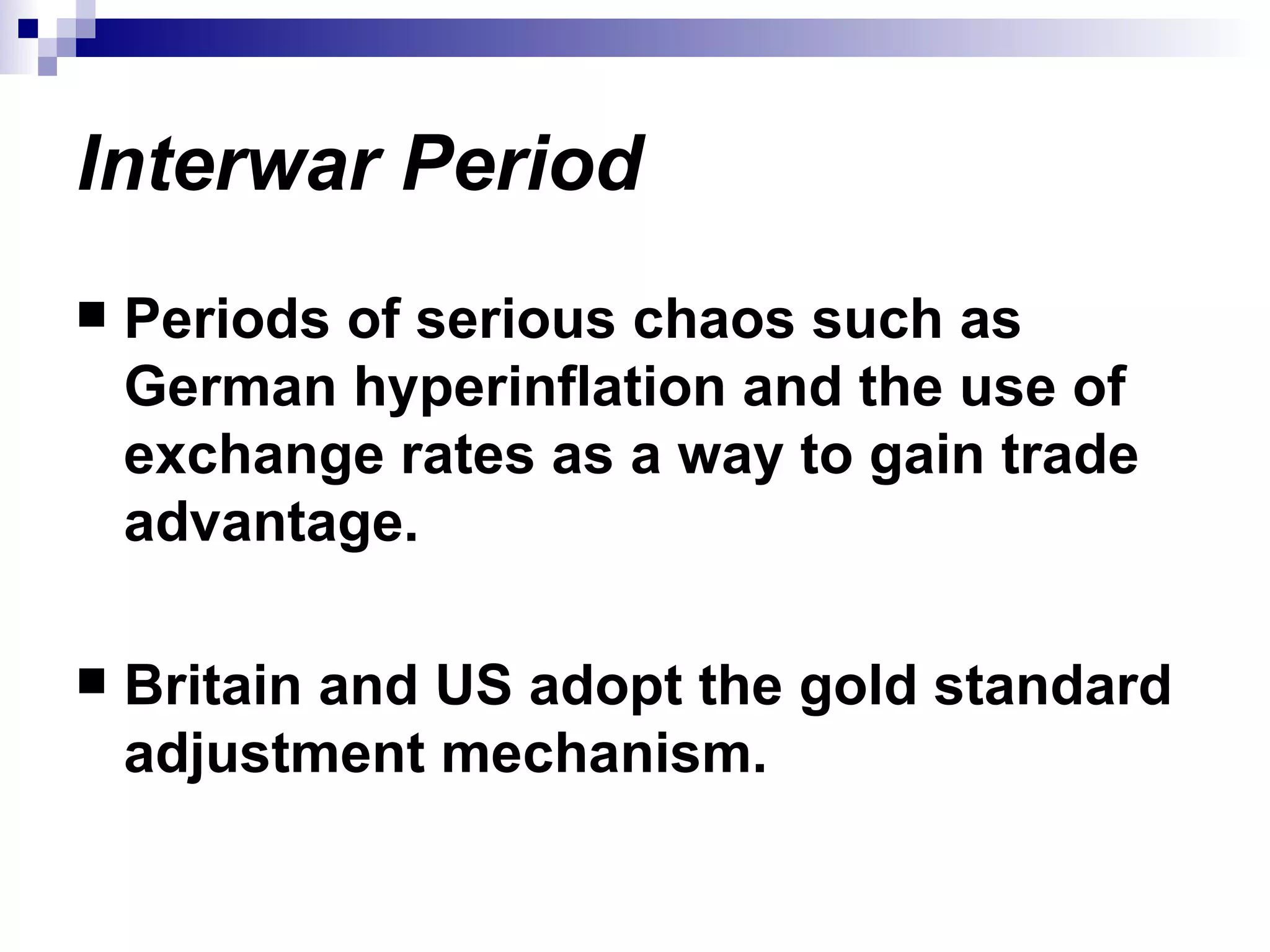 Interwar Period Periods of serious chaos such as German hyperinflation and the use of exchange rates as a way to gain trade advantage. Britain and US adopt the gold standard adjustment mechanism. 