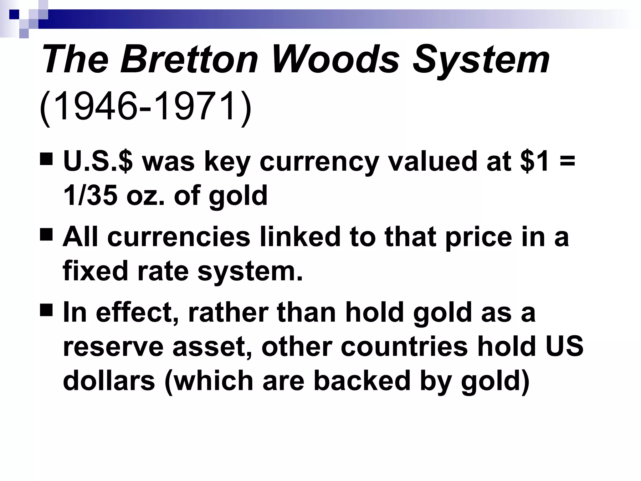 The Bretton Woods System  (1946-1971) U.S.$ was key currency valued at $1 = 1/35 oz. of gold All currencies linked to that price in a fixed rate system. In effect, rather than hold gold as a reserve asset, other countries hold US dollars (which are backed by gold) 