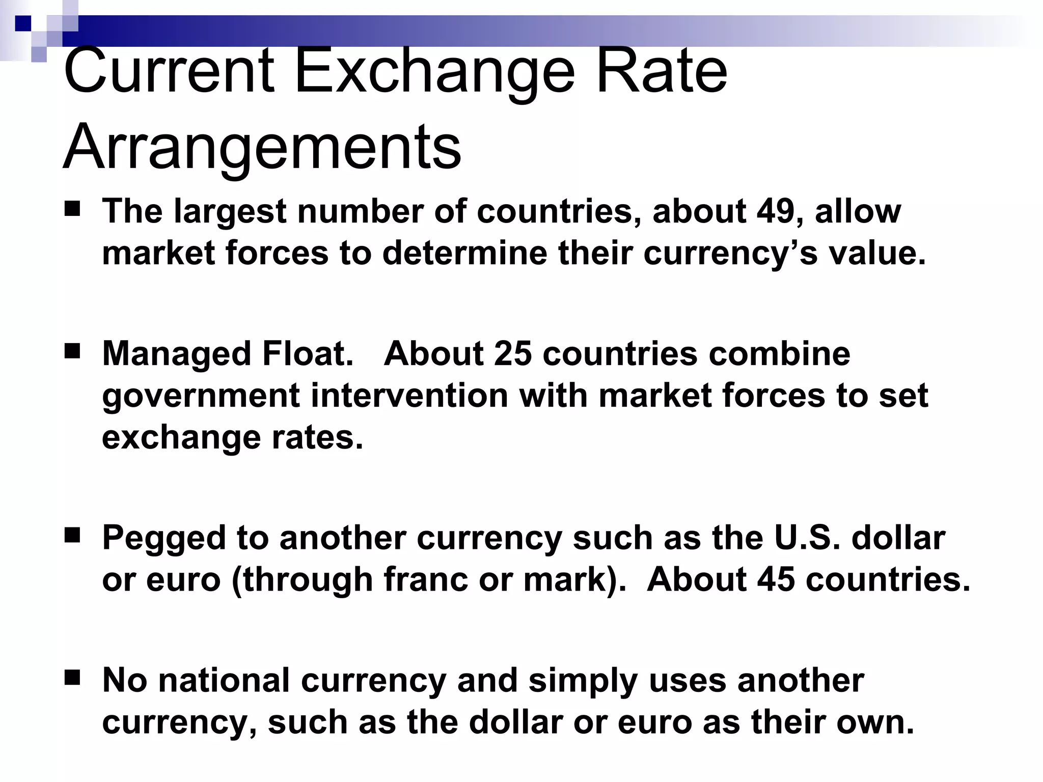 Current Exchange Rate Arrangements The largest number of countries, about 49, allow market forces to determine their currency’s value. Managed Float.  About 25 countries combine government intervention with market forces to set exchange rates. Pegged to another currency such as the U.S. dollar or euro (through franc or mark).  About 45 countries. No national currency and simply uses another currency, such as the dollar or euro as their own. 