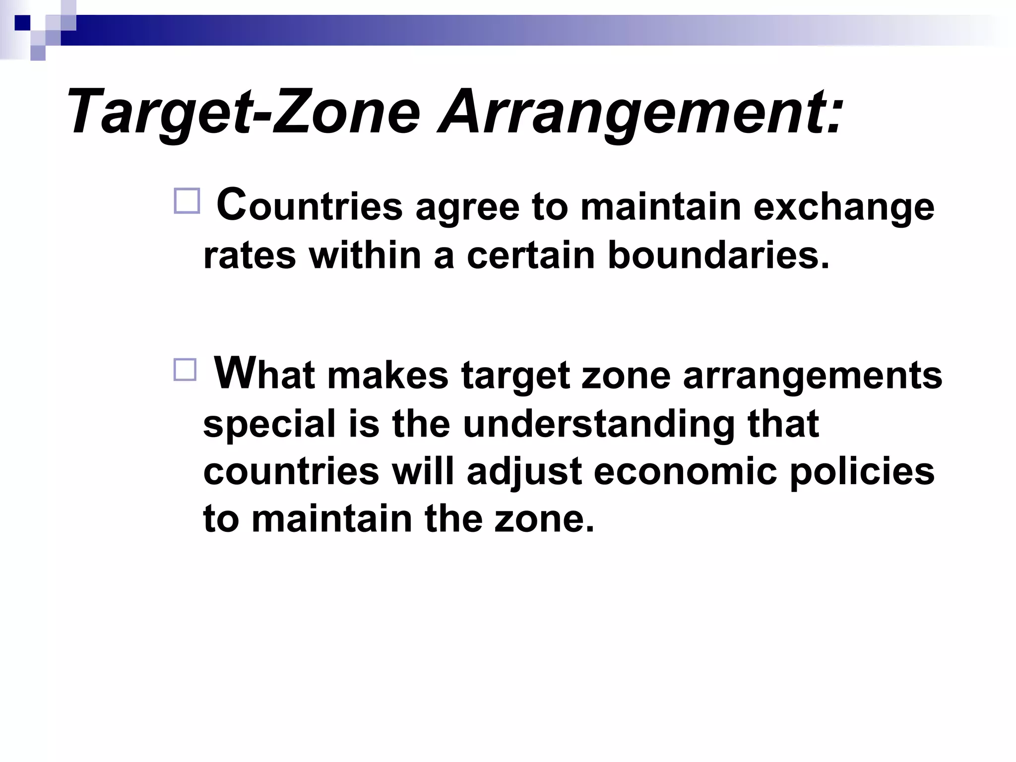 Target-Zone Arrangement:   C ountries agree to maintain exchange rates within a certain boundaries. W hat makes target zone arrangements special is the understanding that countries will adjust economic policies to maintain the zone. 