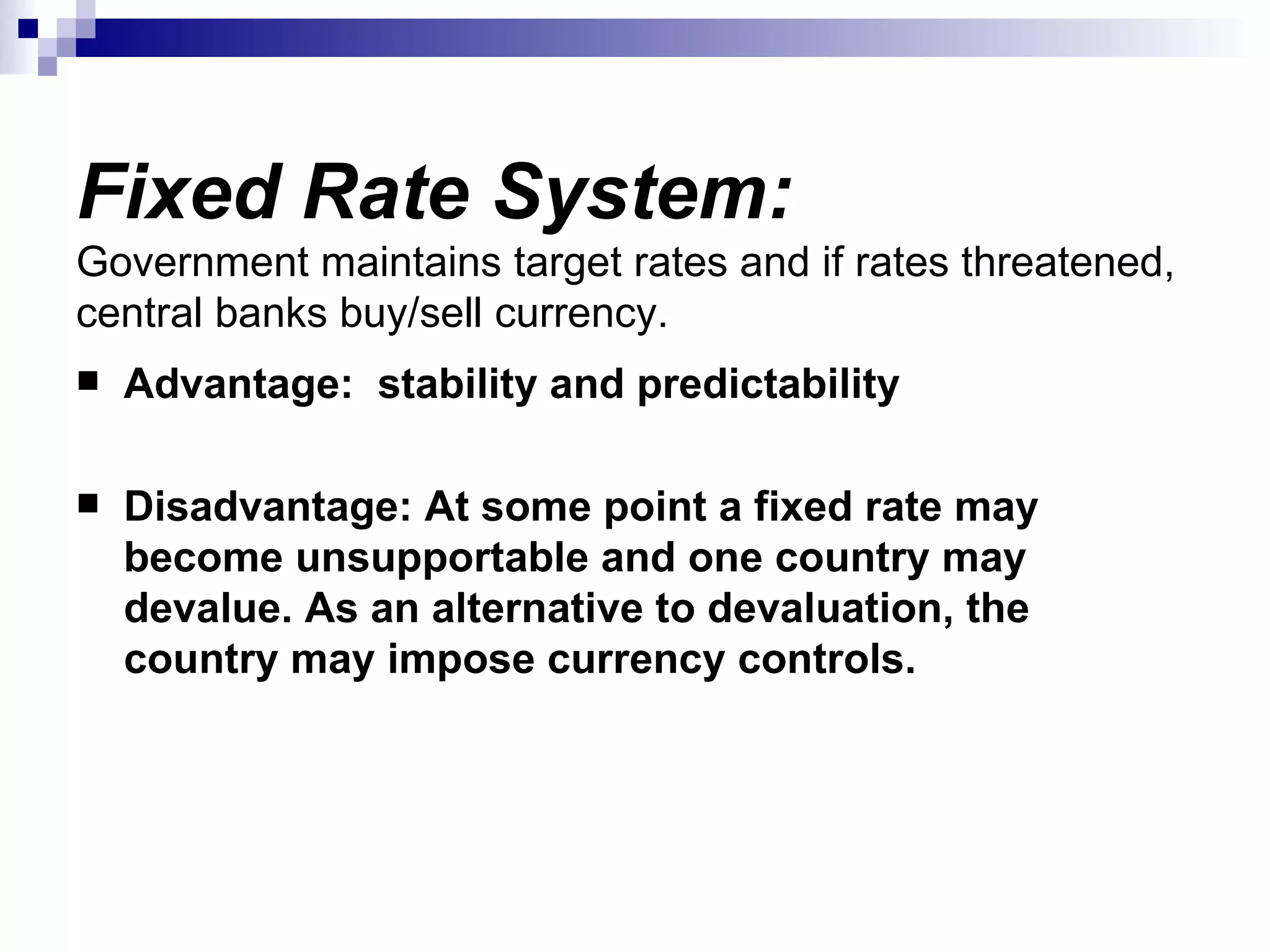 Fixed Rate System: Government maintains target rates and if rates threatened, central banks buy/sell currency.  Advantage:  stability and predictability Disadvantage: At some point a fixed rate may become unsupportable and one country may devalue. As an alternative to devaluation, the country may impose currency controls.  