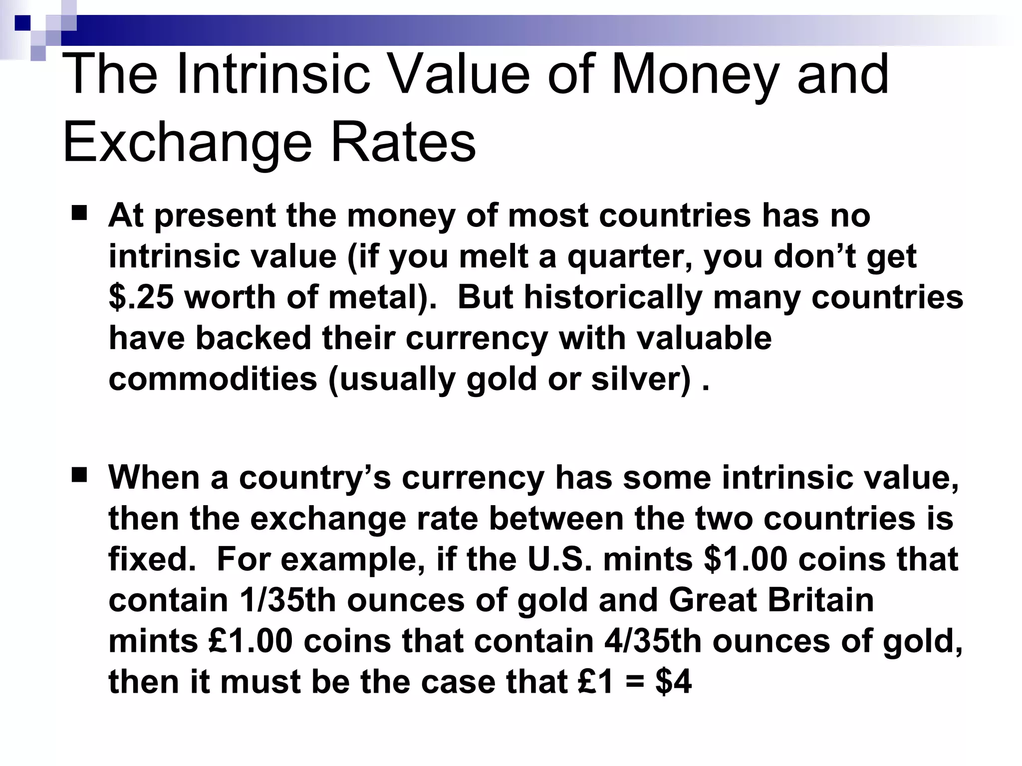 The Intrinsic Value of Money and Exchange Rates At present the money of most countries has no intrinsic value (if you melt a quarter, you don’t get $.25 worth of metal).  But historically many countries have backed their currency with valuable commodities (usually gold or silver) . When a country’s currency has some intrinsic value, then the exchange rate between the two countries is fixed.  For example, if the U.S. mints $1.00 coins that contain 1/35th ounces of gold and Great Britain mints £1.00 coins that contain 4/35th ounces of gold, then it must be the case that £1 = $4 