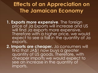 1. Exports more expensive. The foreign 
price of Ja Exports will increase and US 
will find Ja exports more expensive. 
Therefore with a higher price, we would 
expect to see a fall in the quantity of Ja 
exports. 
2. Imports are cheaper. Ja consumers will 
find that JA$1 now buys a greater 
quantity of US goods. Therefore, with 
cheaper imports we would expect to 
see an increase in the quantity of 
imports. 
 