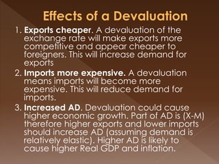 1. Exports cheaper. A devaluation of the 
exchange rate will make exports more 
competitive and appear cheaper to 
foreigners. This will increase demand for 
exports 
2. Imports more expensive. A devaluation 
means imports will become more 
expensive. This will reduce demand for 
imports. 
3. Increased AD. Devaluation could cause 
higher economic growth. Part of AD is (X-M) 
therefore higher exports and lower imports 
should increase AD (assuming demand is 
relatively elastic). Higher AD is likely to 
cause higher Real GDP and inflation. 
 