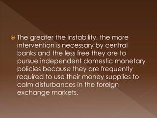  The greater the instability, the more 
intervention is necessary by central 
banks and the less free they are to 
pursue independent domestic monetary 
policies because they are frequently 
required to use their money supplies to 
calm disturbances in the foreign 
exchange markets. 
 