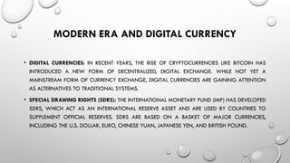 MODERN ERA AND DIGITAL CURRENCY
• DIGITAL CURRENCIES: IN RECENT YEARS, THE RISE OF CRYPTOCURRENCIES LIKE BITCOIN HAS
INTRODUCED A NEW FORM OF DECENTRALIZED, DIGITAL EXCHANGE. WHILE NOT YET A
MAINSTREAM FORM OF CURRENCY EXCHANGE, DIGITAL CURRENCIES ARE GAINING ATTENTION
AS ALTERNATIVES TO TRADITIONAL SYSTEMS.
• SPECIAL DRAWING RIGHTS (SDRS): THE INTERNATIONAL MONETARY FUND (IMF) HAS DEVELOPED
SDRS, WHICH ACT AS AN INTERNATIONAL RESERVE ASSET AND ARE USED BY COUNTRIES TO
SUPPLEMENT OFFICIAL RESERVES. SDRS ARE BASED ON A BASKET OF MAJOR CURRENCIES,
INCLUDING THE U.S. DOLLAR, EURO, CHINESE YUAN, JAPANESE YEN, AND BRITISH POUND.
 