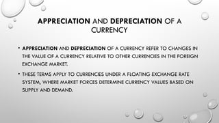 APPRECIATION AND DEPRECIATION OF A
CURRENCY
• APPRECIATION AND DEPRECIATION OF A CURRENCY REFER TO CHANGES IN
THE VALUE OF A CURRENCY RELATIVE TO OTHER CURRENCIES IN THE FOREIGN
EXCHANGE MARKET.
• THESE TERMS APPLY TO CURRENCIES UNDER A FLOATING EXCHANGE RATE
SYSTEM, WHERE MARKET FORCES DETERMINE CURRENCY VALUES BASED ON
SUPPLY AND DEMAND.
 