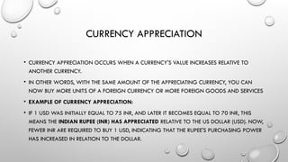 CURRENCY APPRECIATION
• CURRENCY APPRECIATION OCCURS WHEN A CURRENCY'S VALUE INCREASES RELATIVE TO
ANOTHER CURRENCY.
• IN OTHER WORDS, WITH THE SAME AMOUNT OF THE APPRECIATING CURRENCY, YOU CAN
NOW BUY MORE UNITS OF A FOREIGN CURRENCY OR MORE FOREIGN GOODS AND SERVICES
• EXAMPLE OF CURRENCY APPRECIATION:
• IF 1 USD WAS INITIALLY EQUAL TO 75 INR, AND LATER IT BECOMES EQUAL TO 70 INR, THIS
MEANS THE INDIAN RUPEE (INR) HAS APPRECIATED RELATIVE TO THE US DOLLAR (USD). NOW,
FEWER INR ARE REQUIRED TO BUY 1 USD, INDICATING THAT THE RUPEE'S PURCHASING POWER
HAS INCREASED IN RELATION TO THE DOLLAR.
 