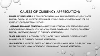 CAUSES OF CURRENCY APPRECIATION:
• HIGHER INTEREST RATES: IF A COUNTRY'S CENTRAL BANK RAISES INTEREST RATES, IT ATTRACTS
FOREIGN CAPITAL, AS INVESTORS SEEK HIGHER RETURNS. THIS INCREASES DEMAND FOR THE
CURRENCY, CAUSING IT TO APPRECIATE.
• IMPROVED ECONOMIC CONDITIONS: A GROWING ECONOMY WITH STRONG ECONOMIC
INDICATORS (GDP GROWTH, LOW INFLATION, STABLE GOVERNMENT POLICIES) CAN ATTRACT
FOREIGN INVESTMENT, LEADING TO CURRENCY APPRECIATION.
• TRADE SURPLUSES: IF A COUNTRY EXPORTS MORE THAN IT IMPORTS, THERE IS INCREASED
DEMAND FOR ITS CURRENCY, CAUSING APPRECIATION.
• SPECULATION: IF INVESTORS EXPECT A CURRENCY TO RISE IN VALUE IN THE FUTURE, THEY MAY
BUY THE CURRENCY NOW, INCREASING ITS DEMAND AND CAUSING APPRECIATION.
 