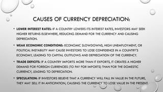 CAUSES OF CURRENCY DEPRECIATION:
• LOWER INTEREST RATES: IF A COUNTRY LOWERS ITS INTEREST RATES, INVESTORS MAY SEEK
HIGHER RETURNS ELSEWHERE, REDUCING DEMAND FOR THE CURRENCY AND CAUSING
DEPRECIATION.
• WEAK ECONOMIC CONDITIONS: ECONOMIC SLOWDOWNS, HIGH UNEMPLOYMENT, OR
POLITICAL INSTABILITY MAY CAUSE INVESTORS TO LOSE CONFIDENCE IN A COUNTRY'S
ECONOMY, LEADING TO CAPITAL OUTFLOWS AND DEPRECIATION OF THE CURRENCY.
• TRADE DEFICITS: IF A COUNTRY IMPORTS MORE THAN IT EXPORTS, IT CREATES A HIGHER
DEMAND FOR FOREIGN CURRENCIES (TO PAY FOR IMPORTS) THAN FOR THE DOMESTIC
CURRENCY, LEADING TO DEPRECIATION.
• SPECULATION: IF INVESTORS BELIEVE THAT A CURRENCY WILL FALL IN VALUE IN THE FUTURE,
THEY MAY SELL IT IN ANTICIPATION, CAUSING THE CURRENCY TO LOSE VALUE IN THE PRESENT.
 