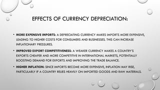 EFFECTS OF CURRENCY DEPRECIATION:
• MORE EXPENSIVE IMPORTS: A DEPRECIATING CURRENCY MAKES IMPORTS MORE EXPENSIVE,
LEADING TO HIGHER COSTS FOR CONSUMERS AND BUSINESSES. THIS CAN INCREASE
INFLATIONARY PRESSURES.
• IMPROVED EXPORT COMPETITIVENESS: A WEAKER CURRENCY MAKES A COUNTRY’S
EXPORTS CHEAPER AND MORE COMPETITIVE IN INTERNATIONAL MARKETS, POTENTIALLY
BOOSTING DEMAND FOR EXPORTS AND IMPROVING THE TRADE BALANCE.
• HIGHER INFLATION: SINCE IMPORTS BECOME MORE EXPENSIVE, INFLATION MAY RISE,
PARTICULARLY IF A COUNTRY RELIES HEAVILY ON IMPORTED GOODS AND RAW MATERIALS.
 