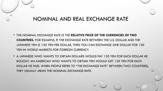 NOMINAL AND REAL EXCHANGE RATE
• THE NOMINAL EXCHANGE RATE IS THE RELATIVE PRICE OF THE CURRENCIES OF TWO
COUNTRIES. FOR EXAMPLE, IF THE EXCHANGE RATE BETWEEN THE U.S. DOLLAR AND THE
JAPANESE YEN IS 120 YEN PER DOLLAR, THEN YOU CAN EXCHANGE ONE DOLLAR FOR 120
YEN IN WORLD MARKETS FOR FOREIGN CURRENCY.
• A JAPANESE WHO WANTS TO OBTAIN DOLLARS WOULD PAY 120 YEN FOR EACH DOLLAR HE
BOUGHT. AN AMERICAN WHO WANTS TO OBTAIN YEN WOULD GET 120 YEN FOR EACH
DOLLAR HE PAID. WHEN PEOPLE REFER TO “THE EXCHANGE RATE’’ BETWEEN TWO COUNTRIES,
THEY USUALLY MEAN THE NOMINAL EXCHANGE RATE.
 