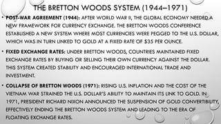 THE BRETTON WOODS SYSTEM (1944–1971)
• POST-WAR AGREEMENT (1944): AFTER WORLD WAR II, THE GLOBAL ECONOMY NEEDED A
NEW FRAMEWORK FOR CURRENCY EXCHANGE. THE BRETTON WOODS CONFERENCE
ESTABLISHED A NEW SYSTEM WHERE MOST CURRENCIES WERE PEGGED TO THE U.S. DOLLAR,
WHICH WAS IN TURN LINKED TO GOLD AT A FIXED RATE OF $35 PER OUNCE.
• FIXED EXCHANGE RATES: UNDER BRETTON WOODS, COUNTRIES MAINTAINED FIXED
EXCHANGE RATES BY BUYING OR SELLING THEIR OWN CURRENCY AGAINST THE DOLLAR.
THIS SYSTEM CREATED STABILITY AND ENCOURAGED INTERNATIONAL TRADE AND
INVESTMENT.
• COLLAPSE OF BRETTON WOODS (1971): RISING U.S. INFLATION AND THE COST OF THE
VIETNAM WAR STRAINED THE U.S. DOLLAR’S ABILITY TO MAINTAIN ITS LINK TO GOLD. IN
1971, PRESIDENT RICHARD NIXON ANNOUNCED THE SUSPENSION OF GOLD CONVERTIBILITY,
EFFECTIVELY ENDING THE BRETTON WOODS SYSTEM AND LEADING TO THE ERA OF
FLOATING EXCHANGE RATES.
 