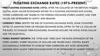FLOATING EXCHANGE RATES (1973–PRESENT)
• FREE-FLOATING EXCHANGE RATES (1973): AFTER THE COLLAPSE OF THE BRETTON WOODS
SYSTEM, MOST MAJOR ECONOMIES MOVED TO A FLOATING EXCHANGE RATE SYSTEM,
WHERE CURRENCIES ARE TRADED IN THE FOREIGN EXCHANGE (FOREX) MARKET, AND THEIR
VALUES ARE DETERMINED BY SUPPLY AND DEMAND.
• CURRENCY PEGS: DESPITE THE RISE OF FLOATING EXCHANGE RATES, SOME COUNTRIES
OPTED TO MAINTAIN FIXED OR PEGGED EXCHANGE RATES, OFTEN TO THE U.S. DOLLAR OR
THE EURO, TO STABILIZE THEIR ECONOMIES. EXAMPLES INCLUDE THE HONG KONG DOLLAR
AND THE SAUDI RIYAL.
• FOREX MARKET GROWTH: THE 1970S AND 1980S SAW THE RAPID EXPANSION OF THE
FOREX MARKET, WHERE TRILLIONS OF DOLLARS ARE TRADED DAILY. CENTRAL BANKS
OCCASIONALLY INTERVENE TO STABILIZE THEIR CURRENCIES, BUT MOST DEVELOPED
NATIONS NOW ALLOW THEIR EXCHANGE RATES TO BE DETERMINED BY MARKET FORCES.
 