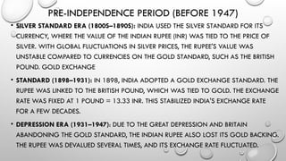 PRE-INDEPENDENCE PERIOD (BEFORE 1947)
• SILVER STANDARD ERA (1800S–1890S): INDIA USED THE SILVER STANDARD FOR ITS
CURRENCY, WHERE THE VALUE OF THE INDIAN RUPEE (INR) WAS TIED TO THE PRICE OF
SILVER. WITH GLOBAL FLUCTUATIONS IN SILVER PRICES, THE RUPEE'S VALUE WAS
UNSTABLE COMPARED TO CURRENCIES ON THE GOLD STANDARD, SUCH AS THE BRITISH
POUND. GOLD EXCHANGE
• STANDARD (1898–1931): IN 1898, INDIA ADOPTED A GOLD EXCHANGE STANDARD. THE
RUPEE WAS LINKED TO THE BRITISH POUND, WHICH WAS TIED TO GOLD. THE EXCHANGE
RATE WAS FIXED AT 1 POUND = 13.33 INR. THIS STABILIZED INDIA'S EXCHANGE RATE
FOR A FEW DECADES.
• DEPRESSION ERA (1931–1947): DUE TO THE GREAT DEPRESSION AND BRITAIN
ABANDONING THE GOLD STANDARD, THE INDIAN RUPEE ALSO LOST ITS GOLD BACKING.
THE RUPEE WAS DEVALUED SEVERAL TIMES, AND ITS EXCHANGE RATE FLUCTUATED.
 