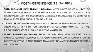 POST-INDEPENDENCE (1947–1991)
• FIXED EXCHANGE RATE REGIME (1947–1966): AFTER INDEPENDENCE IN 1947, THE
INDIAN RUPEE WAS PEGGED TO THE BRITISH POUND AT A RATE OF 1 POUND = 13.33
INR. HOWEVER, WITH THE ECONOMIC CHALLENGES, INDIA DEVALUED ITS CURRENCY IN
1966 BY 36.5%, RESULTING IN 1 POUND = 21 INR.
• U.S. DOLLAR PEG (1971–1975): INDIA MOVED FROM THE BRITISH POUND TO THE U.S.
DOLLAR PEG AFTER THE BRETTON WOODS SYSTEM COLLAPSED. FROM 1971 TO 1975,
THE EXCHANGE RATE OF 1 USD = 7.5 INR WAS MAINTAINED.
• BASKET PEGGING (1975–1991): FROM THE MID-1970S, INDIA SWITCHED TO A
MANAGED FLOATING EXCHANGE RATE SYSTEM, ALLOWING LIMITED FLEXIBILITY FOR THE
RUPEE WHILE IT WAS LOOSELY PEGGED TO A BASKET OF MAJOR CURRENCIES, PRIMARILY
THE U.S. DOLLAR.
 