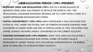 LIBERALIZATION PERIOD (1991–PRESENT)
• ECONOMIC CRISIS AND DEVALUATION (1991): DUE TO A SEVERE BALANCE OF
PAYMENTS CRISIS, INDIA WAS FORCED TO DEVALUE THE RUPEE IN 1991. THIS
DEVALUATION, ALONGSIDE ECONOMIC REFORMS, LED TO A SHIFT FROM A FIXED TO A
MARKET-DETERMINED EXCHANGE RATE SYSTEM.
• PARTIAL CONVERTIBILITY (1992–1993): INDIA INTRODUCED A DUAL EXCHANGE RATE
SYSTEM IN 1992. UNDER THIS SYSTEM, PART OF FOREIGN EXCHANGE EARNINGS WERE
CONVERTED AT MARKET RATES AND PART AT OFFICIAL RATES. IN 1993, THE SYSTEM WAS
UNIFIED, MAKING THE RUPEE LARGELY CONVERTIBLE ON THE CURRENT ACCOUNT.
• FLOATING EXCHANGE RATE (1993–PRESENT): SINCE 1993, INDIA HAS FOLLOWED A
MANAGED FLOATING EXCHANGE RATE SYSTEM, WHERE THE RUPEE'S VALUE IS
DETERMINED BY MARKET FORCES WITH OCCASIONAL INTERVENTION BY THE RESERVE
BANK OF INDIA (RBI) TO STABILIZE EXTREME VOLATILITY.
 