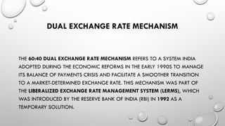 DUAL EXCHANGE RATE MECHANISM
THE 60:40 DUAL EXCHANGE RATE MECHANISM REFERS TO A SYSTEM INDIA
ADOPTED DURING THE ECONOMIC REFORMS IN THE EARLY 1990S TO MANAGE
ITS BALANCE OF PAYMENTS CRISIS AND FACILITATE A SMOOTHER TRANSITION
TO A MARKET-DETERMINED EXCHANGE RATE. THIS MECHANISM WAS PART OF
THE LIBERALIZED EXCHANGE RATE MANAGEMENT SYSTEM (LERMS), WHICH
WAS INTRODUCED BY THE RESERVE BANK OF INDIA (RBI) IN 1992 AS A
TEMPORARY SOLUTION.
 