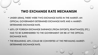 TWO EXCHANGE RATE MECHANISM
• UNDER LERMS, THERE WERE TWO EXCHANGE RATES IN THE MARKET: AN
OFFICIAL GOVERNMENT-DETERMINED EXCHANGE RATE AND A MARKET-
DETERMINED EXCHANGE RATE.
• 60% OF FOREIGN EXCHANGE EARNINGS (FROM EXPORTS, REMITTANCES, ETC.)
HAD TO BE SURRENDERED TO THE GOVERNMENT OR RBI AT THE OFFICIAL
EXCHANGE RATE.
• THE REMAINING 40% COULD BE CONVERTED AT THE PREVAILING MARKET-
DETERMINED EXCHANGE RATE.
 