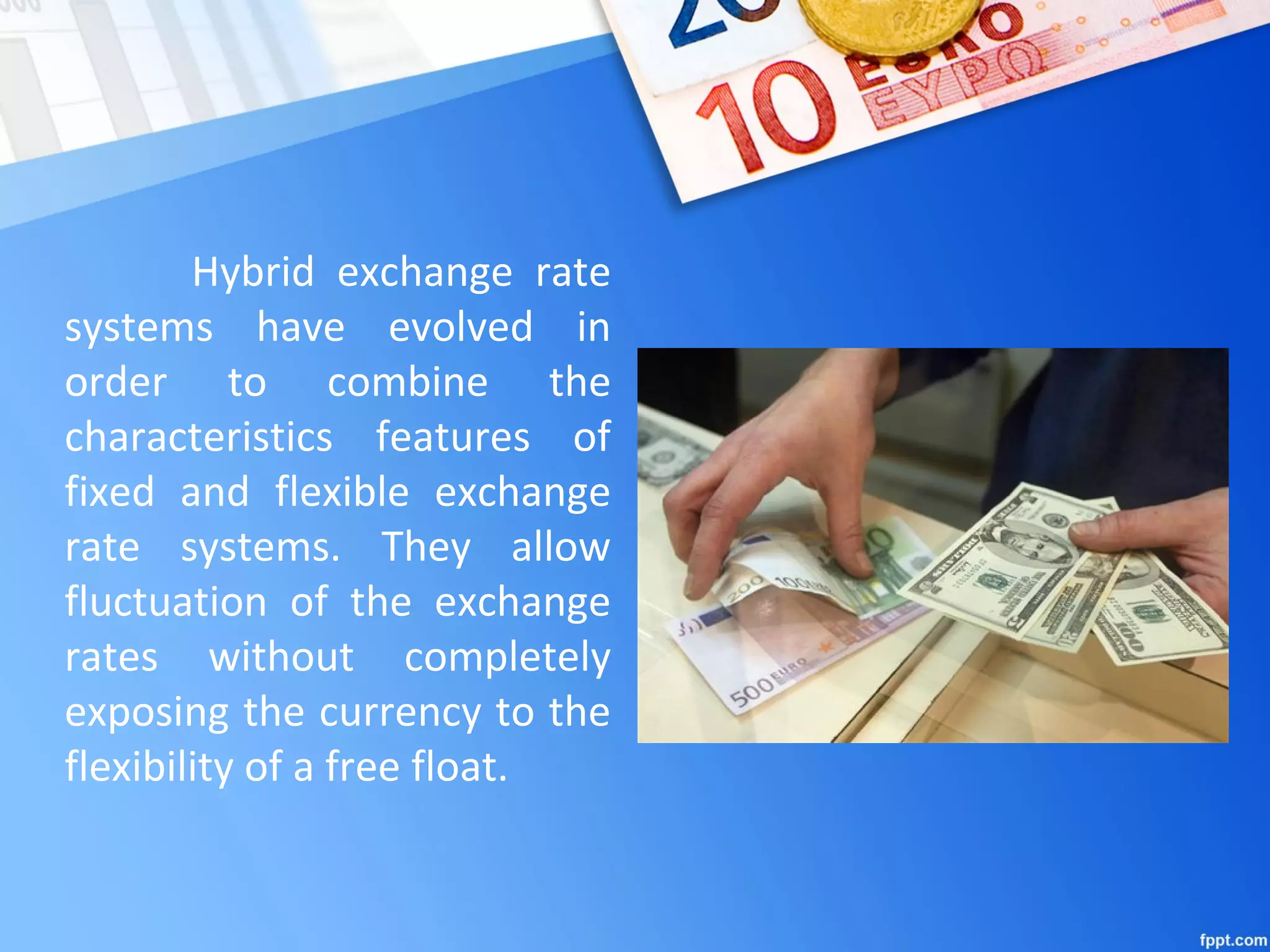 Hybrid exchange rate
systems have evolved in
order to combine the
characteristics features of
fixed and flexible exchange
rate systems. They allow
fluctuation of the exchange
rates without completely
exposing the currency to the
flexibility of a free float.
 
