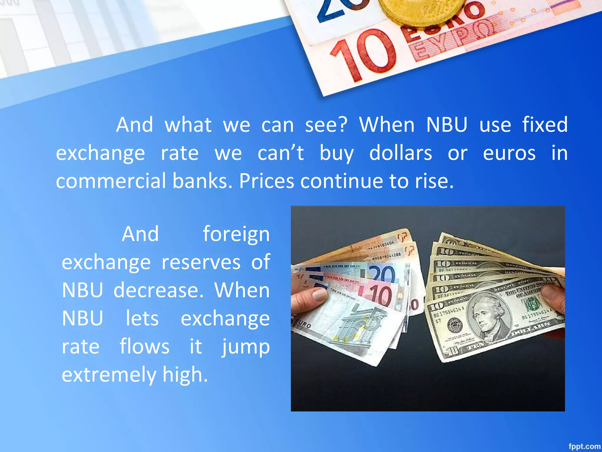 And what we can see? When NBU use fixed
exchange rate we can’t buy dollars or euros in
commercial banks. Prices continue to rise.
And foreign
exchange reserves of
NBU decrease. When
NBU lets exchange
rate flows it jump
extremely high.
 