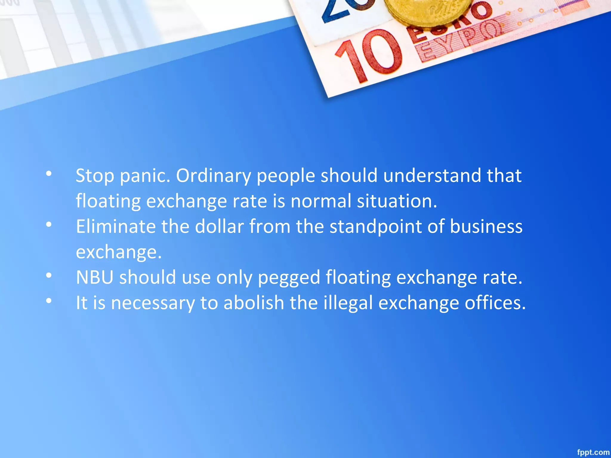 • Stop panic. Ordinary people should understand that
floating exchange rate is normal situation.
• Eliminate the dollar from the standpoint of business
exchange.
• NBU should use only pegged floating exchange rate.
• It is necessary to abolish the illegal exchange offices.
 