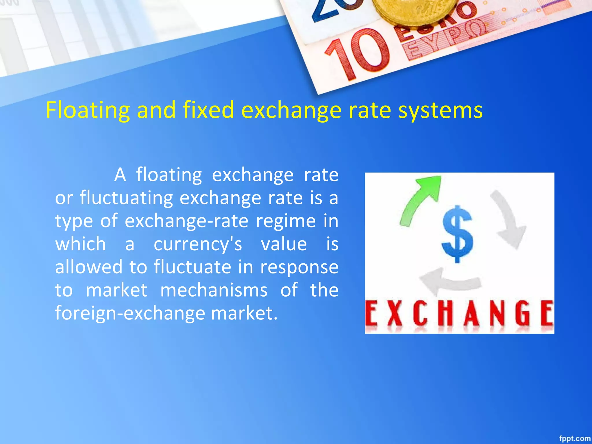 Floating and fixed exchange rate systems
A floating exchange rate
or fluctuating exchange rate is a
type of exchange-rate regime in
which a currency's value is
allowed to fluctuate in response
to market mechanisms of the
foreign-exchange market.
 