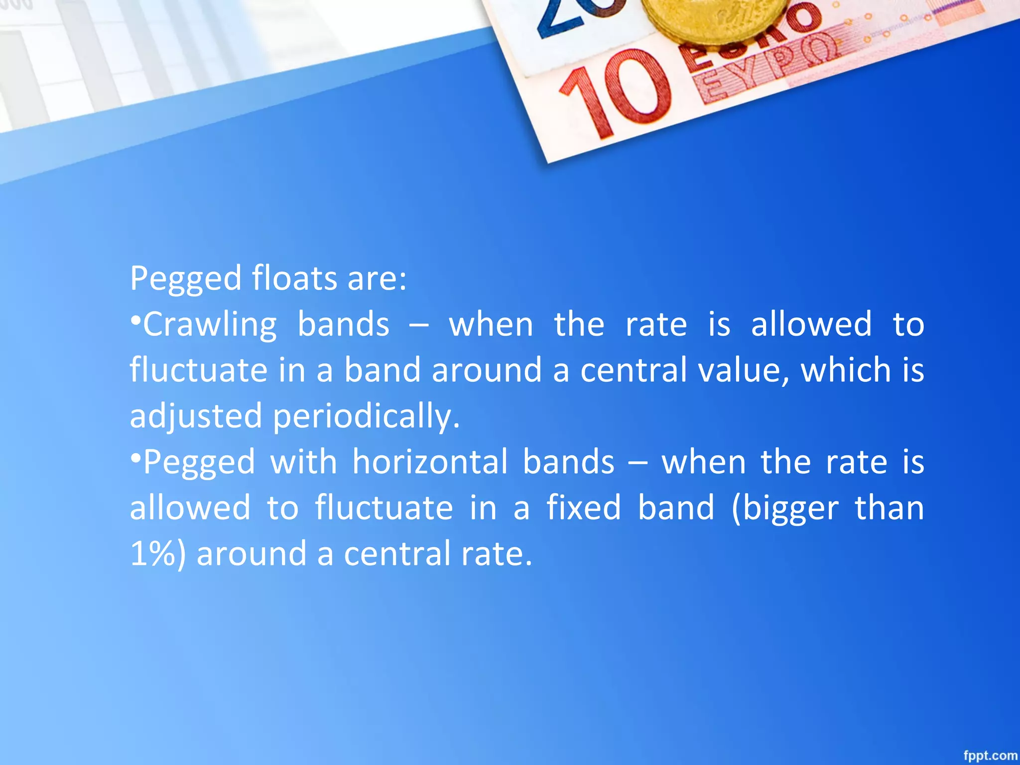 Pegged floats are:
•Crawling bands – when the rate is allowed to
fluctuate in a band around a central value, which is
adjusted periodically.
•Pegged with horizontal bands – when the rate is
allowed to fluctuate in a fixed band (bigger than
1%) around a central rate.
 
