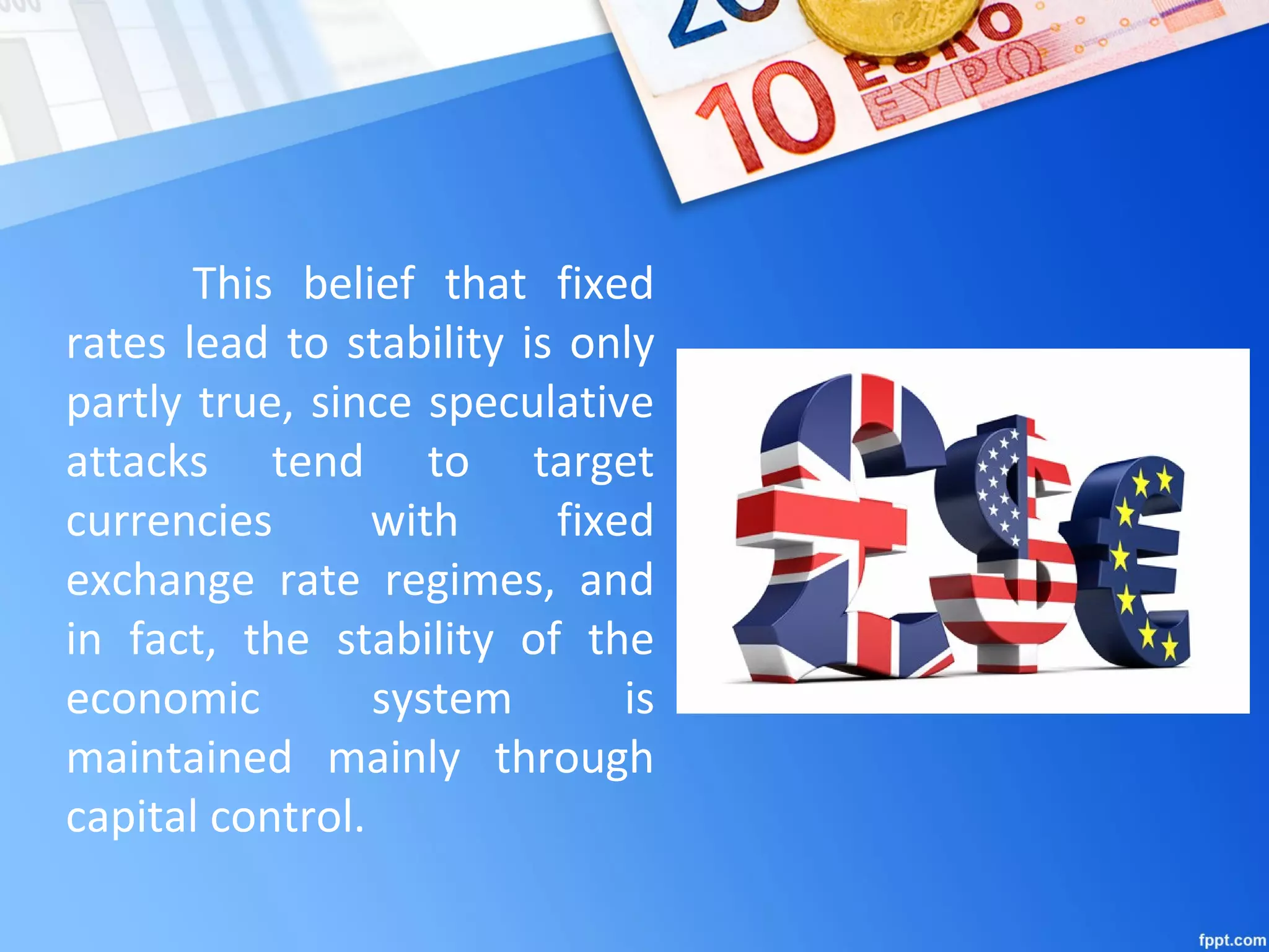 This belief that fixed
rates lead to stability is only
partly true, since speculative
attacks tend to target
currencies with fixed
exchange rate regimes, and
in fact, the stability of the
economic system is
maintained mainly through
capital control.
 