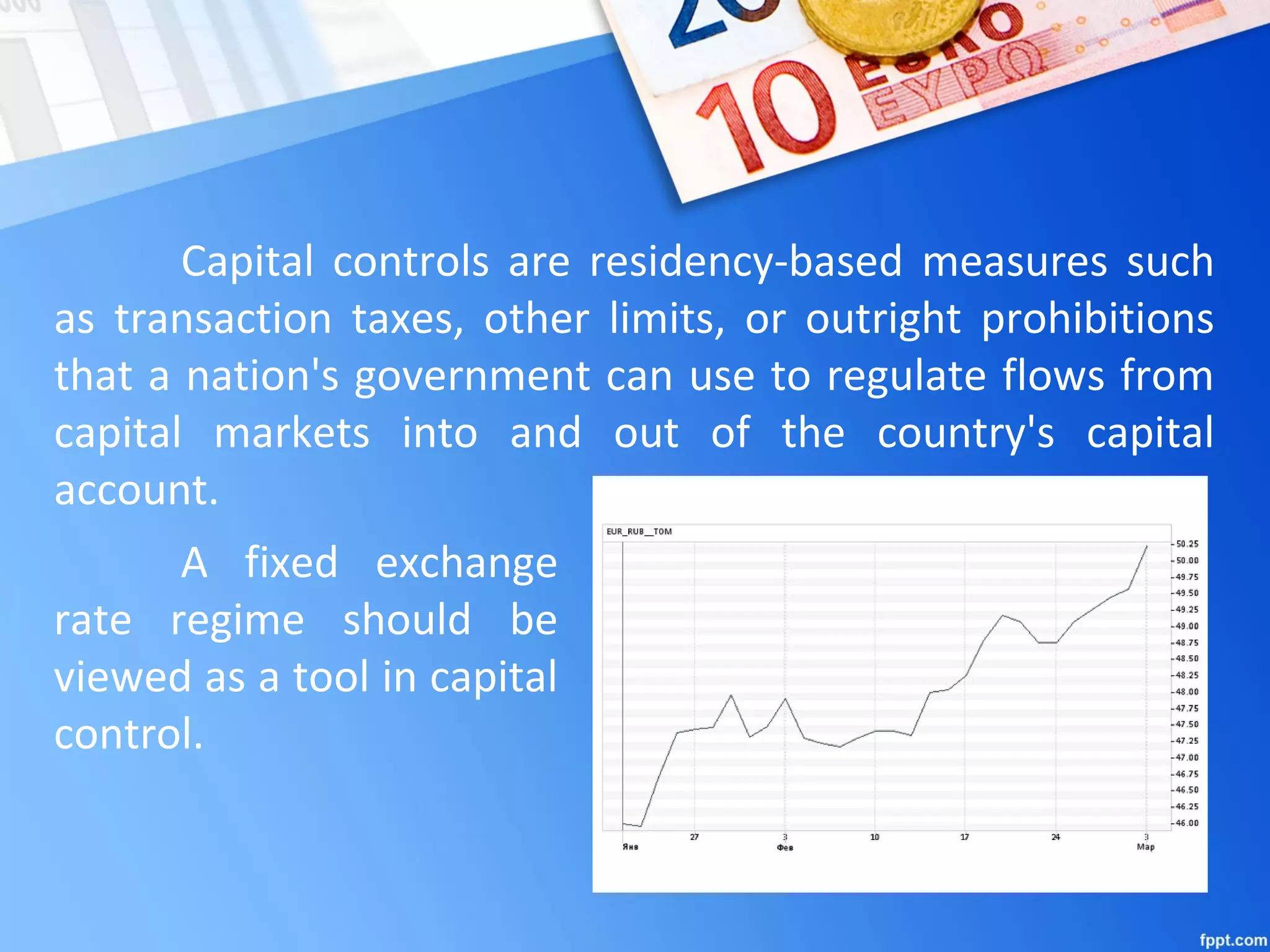 Capital controls are residency-based measures such
as transaction taxes, other limits, or outright prohibitions
that a nation's government can use to regulate flows from
capital markets into and out of the country's capital
account.
A fixed exchange
rate regime should be
viewed as a tool in capital
control.
 