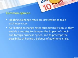 Common opinion
• Floating exchange rates are preferable to fixed
exchange rates.
• As floating exchange rates automatically adjust, they
enable a country to dampen the impact of shocks
and foreign business cycles, and to preempt the
possibility of having a balance of payments crisis.
 