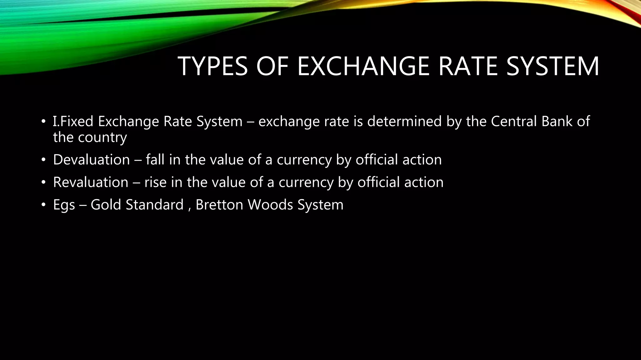 TYPES OF EXCHANGE RATE SYSTEM
• I.Fixed Exchange Rate System – exchange rate is determined by the Central Bank of
the country
• Devaluation – fall in the value of a currency by official action
• Revaluation – rise in the value of a currency by official action
• Egs – Gold Standard , Bretton Woods System
 
