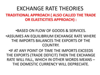 EXCHANGE RATE THEORIES
TRADITIONAL APPROACH ( ALSO CALLED THE TRADE
OR ELASTICITIES APPROACH) :
•BASED ON FLOW OF GOODS & SERVICES.
•ASSUMES AN EQUILIBRIUM EXCHANGE RATE WHERE
THE IMPORTS BALANCES THE EXPORTS OF THE
COUNTRY.
•IF AT ANY POINT OF TIME THE IMPORTS EXCEEDS
THE EXPORTS (TRADE DEFICIT) THEN THE EXCHANGE
RATE WILL FALL, WHICH IN OTHER WORDS MEANS –
THE DOMESTIC CURRENCY WILL DEPRECIATE.

 