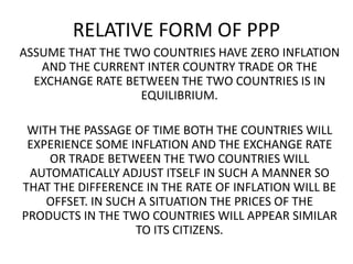RELATIVE FORM OF PPP
ASSUME THAT THE TWO COUNTRIES HAVE ZERO INFLATION
AND THE CURRENT INTER COUNTRY TRADE OR THE
EXCHANGE RATE BETWEEN THE TWO COUNTRIES IS IN
EQUILIBRIUM.
WITH THE PASSAGE OF TIME BOTH THE COUNTRIES WILL
EXPERIENCE SOME INFLATION AND THE EXCHANGE RATE
OR TRADE BETWEEN THE TWO COUNTRIES WILL
AUTOMATICALLY ADJUST ITSELF IN SUCH A MANNER SO
THAT THE DIFFERENCE IN THE RATE OF INFLATION WILL BE
OFFSET. IN SUCH A SITUATION THE PRICES OF THE
PRODUCTS IN THE TWO COUNTRIES WILL APPEAR SIMILAR
TO ITS CITIZENS.

 