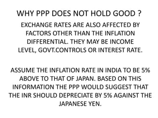 WHY PPP DOES NOT HOLD GOOD ?
EXCHANGE RATES ARE ALSO AFFECTED BY
FACTORS OTHER THAN THE INFLATION
DIFFERENTIAL. THEY MAY BE INCOME
LEVEL, GOVT.CONTROLS OR INTEREST RATE.

ASSUME THE INFLATION RATE IN INDIA TO BE 5%
ABOVE TO THAT OF JAPAN. BASED ON THIS
INFORMATION THE PPP WOULD SUGGEST THAT
THE INR SHOULD DEPRECIATE BY 5% AGAINST THE
JAPANESE YEN.

 